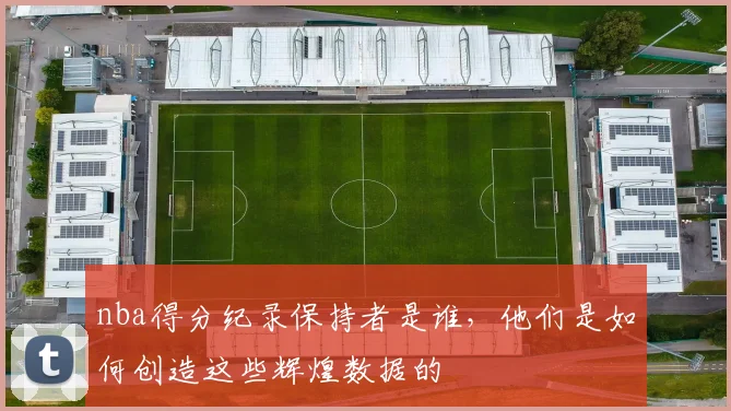 nba得分纪录保持者是谁，他们是如何创造这些辉煌数据的