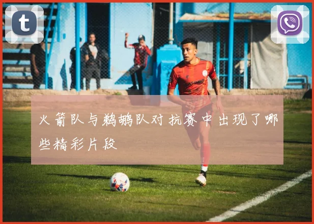 火箭队与鹈鹕队对抗赛中出现了哪些精彩片段