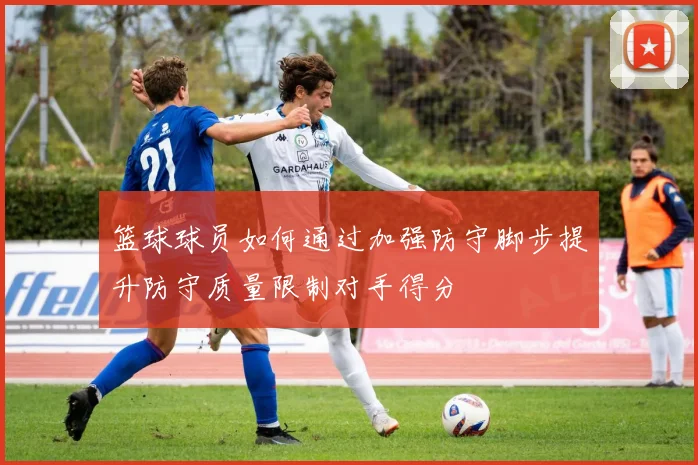 篮球球员如何通过加强防守脚步提升防守质量限制对手得分