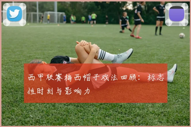 西甲联赛梅西帽子戏法回顾：标志性时刻与影响力