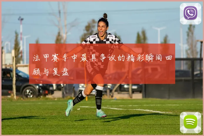 法甲赛季中最具争议的精彩瞬间回顾与复盘