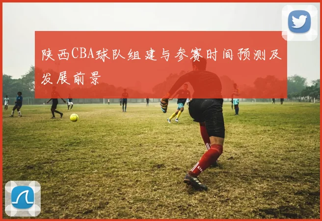 陕西CBA球队组建与参赛时间预测及发展前景